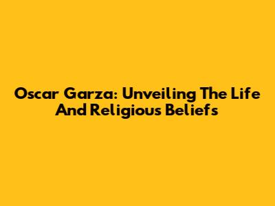 Oscar Garza: Unveiling The Life And Religious Beliefs