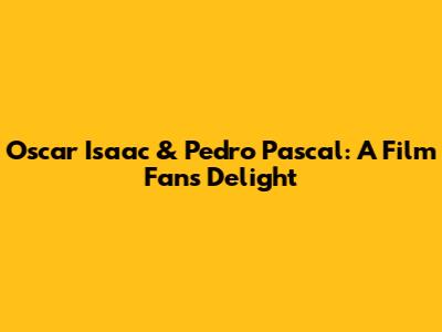 Oscar Isaac & Pedro Pascal: A Film Fan's Delight
