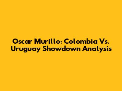Oscar Murillo: Colombia Vs. Uruguay Showdown Analysis