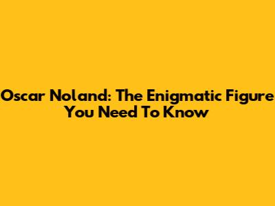 Oscar Noland: The Enigmatic Figure You Need To Know
