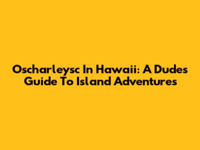 Oscharleysc In Hawaii: A Dude's Guide To Island Adventures