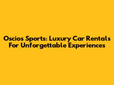 Oscios Sports: Luxury Car Rentals For Unforgettable Experiences
