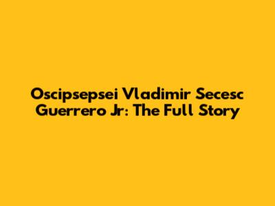 Oscipsepsei Vladimir Secesc Guerrero Jr: The Full Story