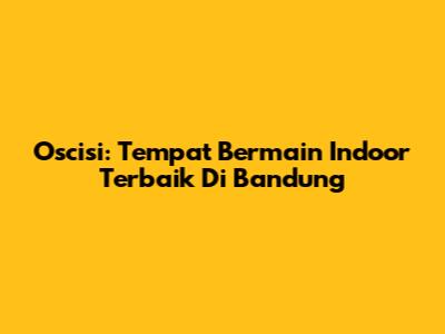 Oscisi: Tempat Bermain Indoor Terbaik Di Bandung