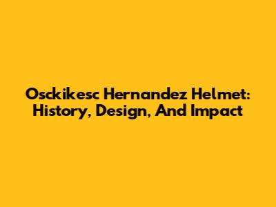 Osckikesc Hernandez Helmet: History, Design, And Impact