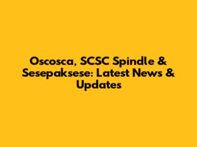 Oscosca, SCSC Spindle & Sesepaksese: Latest News & Updates