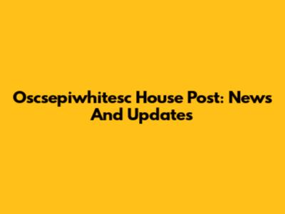 Oscsepiwhitesc House Post: News And Updates
