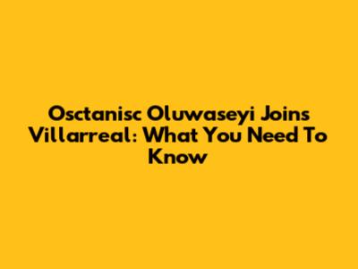 Osctanisc Oluwaseyi Joins Villarreal: What You Need To Know