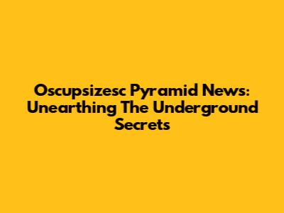 Oscupsizesc Pyramid News: Unearthing The Underground Secrets
