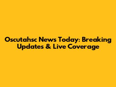 Oscutahsc News Today: Breaking Updates & Live Coverage