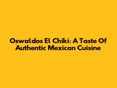 Oswaldo's El Chiki: A Taste Of Authentic Mexican Cuisine