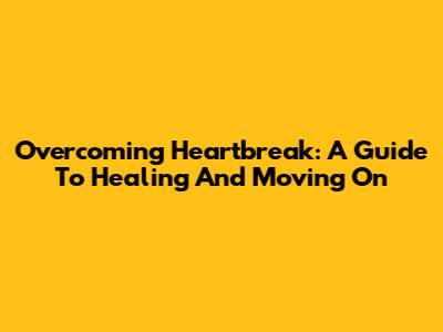 Overcoming Heartbreak: A Guide To Healing And Moving On