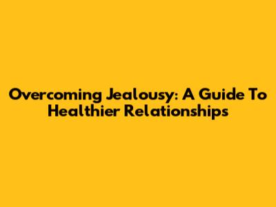 Overcoming Jealousy: A Guide To Healthier Relationships