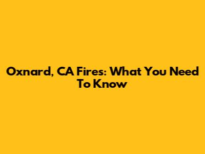 Oxnard, CA Fires: What You Need To Know