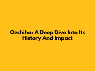 Ozchiha: A Deep Dive Into Its History And Impact