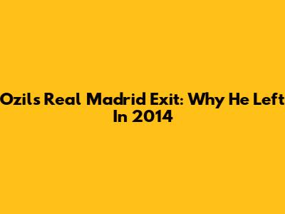 Ozil's Real Madrid Exit: Why He Left In 2014