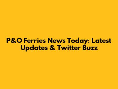 P&O Ferries News Today: Latest Updates & Twitter Buzz