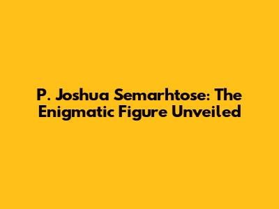 P. Joshua Semarhtose: The Enigmatic Figure Unveiled
