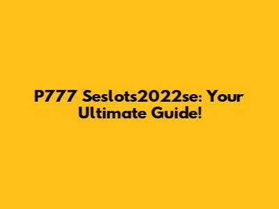 P777 Seslots2022se: Your Ultimate Guide!