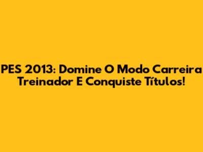 PES 2013: Domine O Modo Carreira Treinador E Conquiste Títulos!
