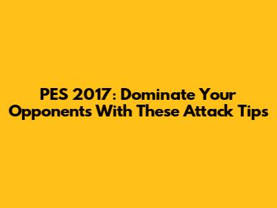 PES 2017: Dominate Your Opponents With These Attack Tips
