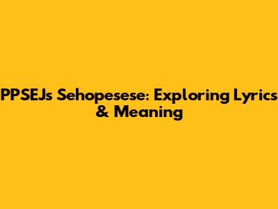 PPSEJ's Sehopesese: Exploring Lyrics & Meaning