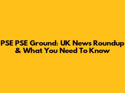 PSE PSE Ground: UK News Roundup & What You Need To Know