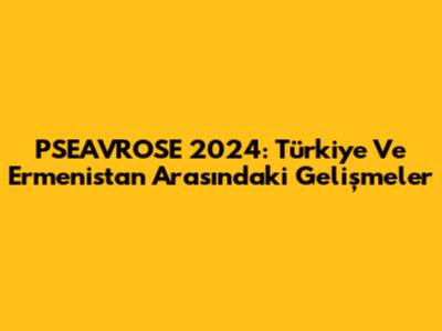 PSEAVROSE 2024: Türkiye Ve Ermenistan Arasındaki Gelişmeler