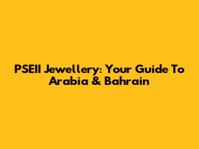 PSEII Jewellery: Your Guide To Arabia & Bahrain