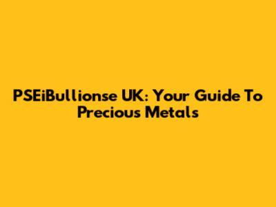 PSEiBullionse UK: Your Guide To Precious Metals