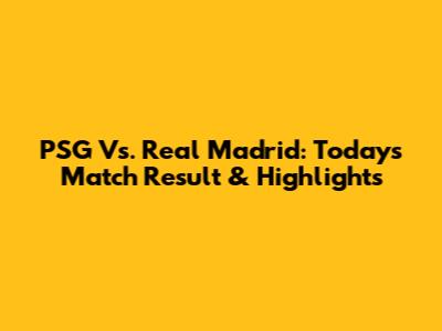 PSG Vs. Real Madrid: Today's Match Result & Highlights