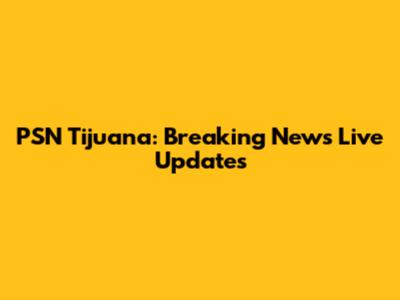 PSN Tijuana: Breaking News Live Updates