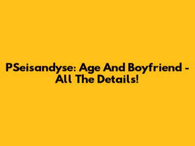 PSeisandyse: Age And Boyfriend - All The Details!