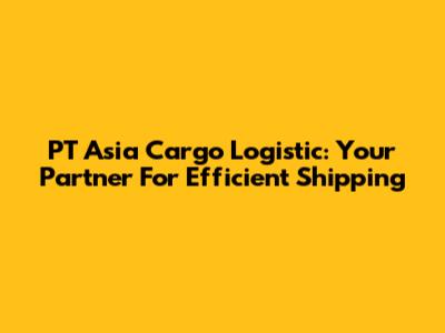 PT Asia Cargo Logistic: Your Partner For Efficient Shipping