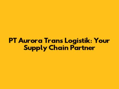PT Aurora Trans Logistik: Your Supply Chain Partner