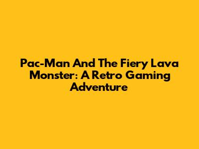 Pac-Man And The Fiery Lava Monster: A Retro Gaming Adventure