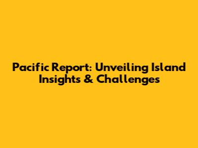 Pacific Report: Unveiling Island Insights & Challenges