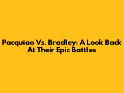 Pacquiao Vs. Bradley: A Look Back At Their Epic Battles