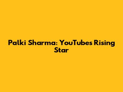 Palki Sharma: YouTube's Rising Star