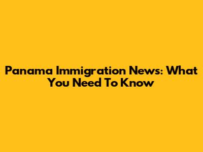 Panama Immigration News: What You Need To Know