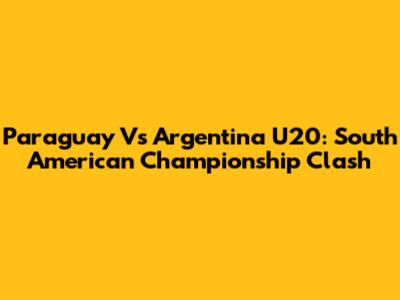 Paraguay Vs Argentina U20: South American Championship Clash