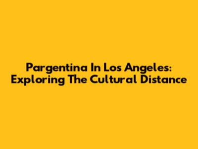 Pargentina In Los Angeles: Exploring The Cultural Distance