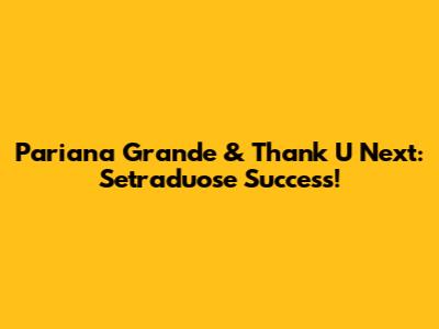 Pariana Grande & Thank U Next: Setraduose Success!