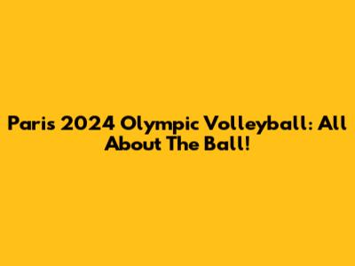 Paris 2024 Olympic Volleyball: All About The Ball!