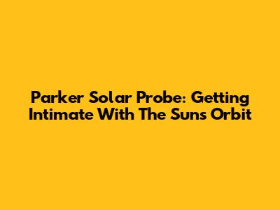 Parker Solar Probe: Getting Intimate With The Sun's Orbit
