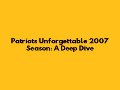 Patriots' Unforgettable 2007 Season: A Deep Dive