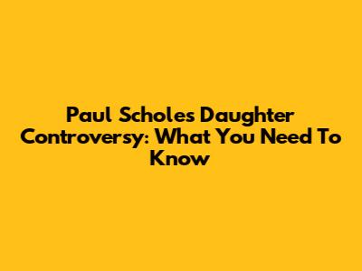 Paul Scholes Daughter Controversy: What You Need To Know