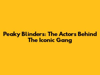 Peaky Blinders: The Actors Behind The Iconic Gang