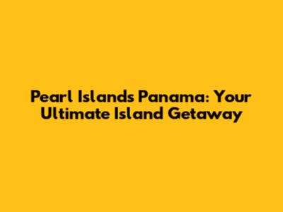 Pearl Islands Panama: Your Ultimate Island Getaway