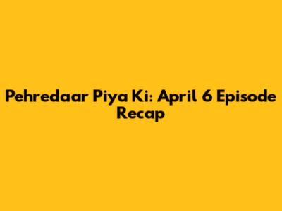 Pehredaar Piya Ki: April 6 Episode Recap